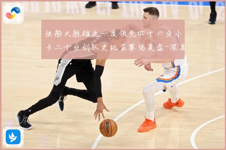 快船大胜雄鹿一度领先四十六分小卡二十分创队史纪录赛场复盘-深度解析