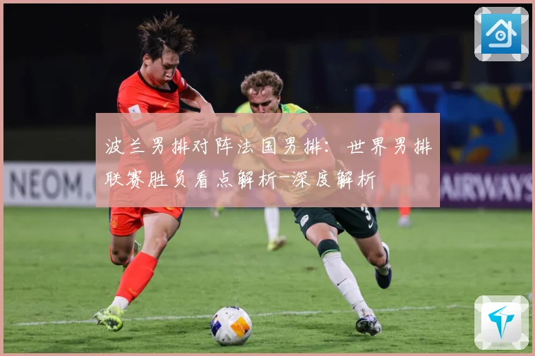 波兰男排对阵法国男排：世界男排联赛胜负看点解析-深度解析