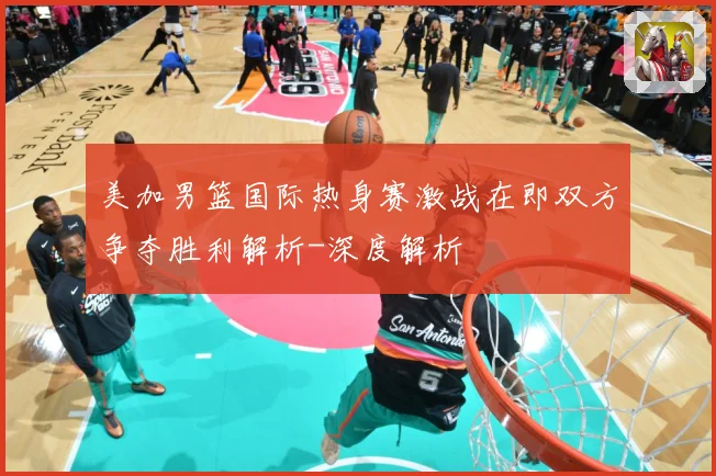 美加男篮国际热身赛激战在即双方争夺胜利解析-深度解析