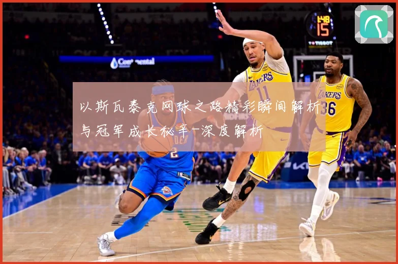以斯瓦泰克网球之路精彩瞬间解析与冠军成长秘辛-深度解析