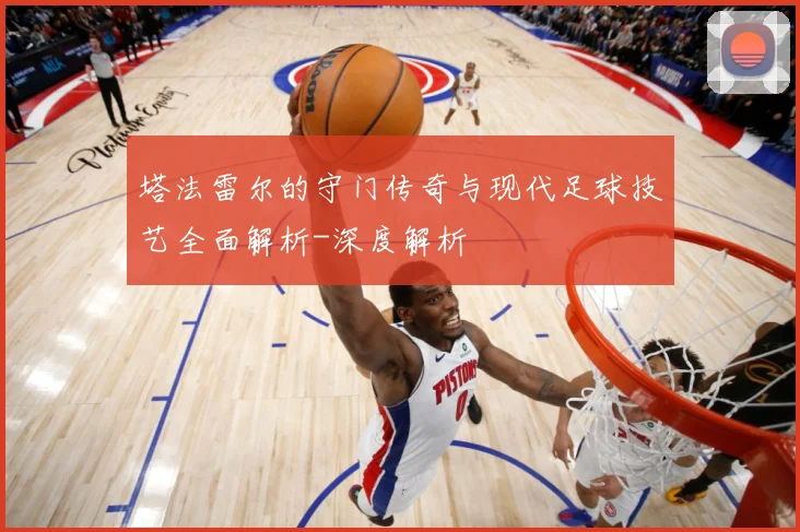 塔法雷尔的守门传奇与现代足球技艺全面解析-深度解析
