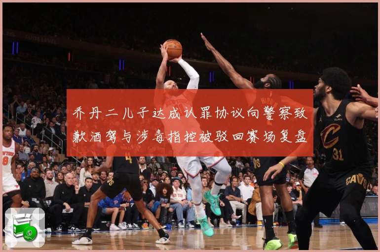 乔丹二儿子达成认罪协议向警察致歉酒驾与涉毒指控被驳回赛场复盘-深度解析